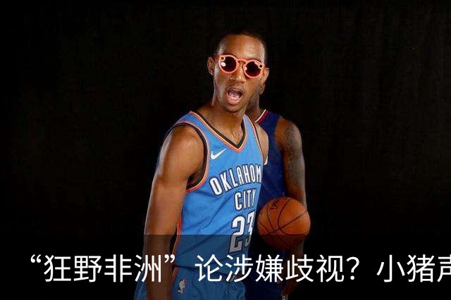 “狂野非洲”论涉嫌歧视？小猪声明否认：我谈论的是足球而非人