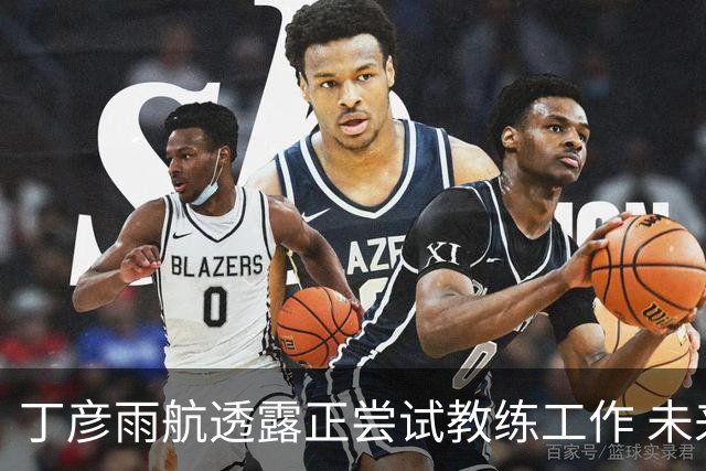 丁彦雨航透露正尝试教练工作 未来或投身青少年篮球事业